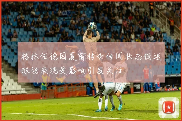 格林伍德因夏窗转会传闻状态低迷球场表现受影响引发关注