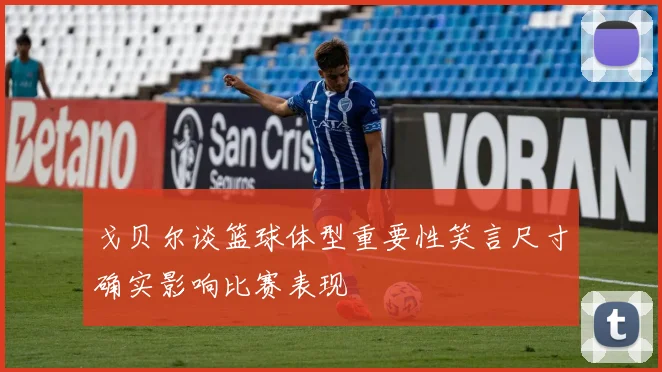 戈贝尔谈篮球体型重要性笑言尺寸确实影响比赛表现