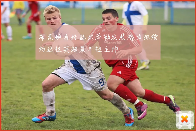 布莱顿看好赫尔泽勒发展潜力拟续约这位英超最年轻主帅