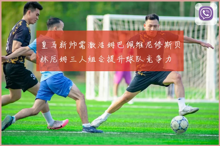 皇马新帅需激活姆巴佩维尼修斯贝林厄姆三人组合提升球队竞争力