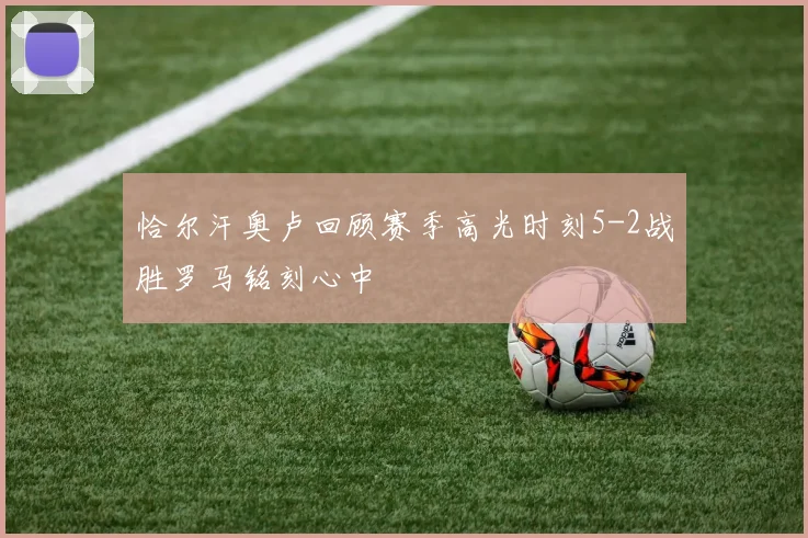 恰尔汗奥卢回顾赛季高光时刻5-2战胜罗马铭刻心中