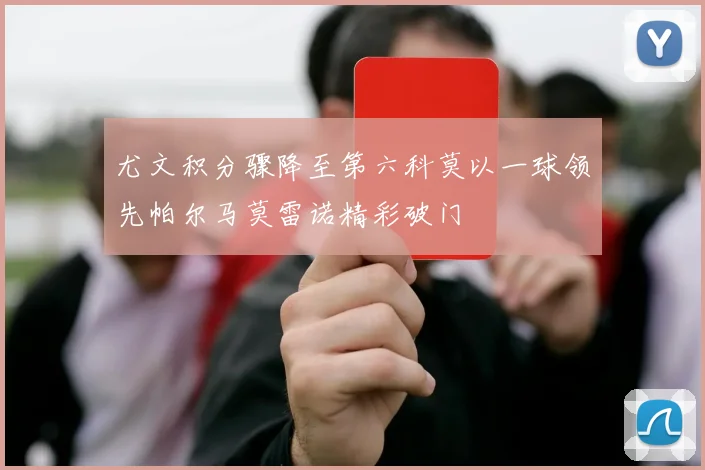 尤文积分骤降至第六科莫以一球领先帕尔马莫雷诺精彩破门