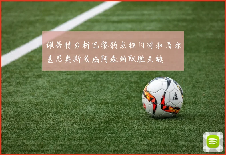 佩蒂特分析巴黎弱点称门将和马尔基尼奥斯或成阿森纳取胜关键