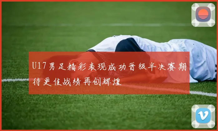 U17男足精彩表现成功晋级半决赛期待更佳战绩再创辉煌