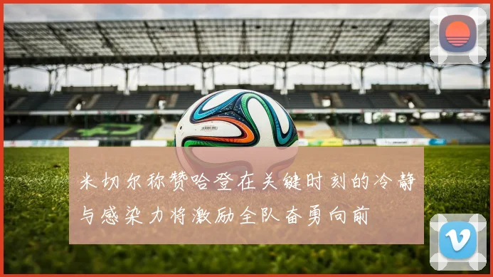 米切尔称赞哈登在关键时刻的冷静与感染力将激励全队奋勇向前