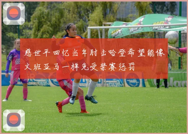 慈世平回忆当年肘击哈登希望能像文班亚马一样免受禁赛惩罚