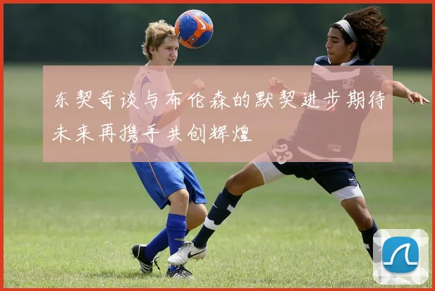 东契奇谈与布伦森的默契进步期待未来再携手共创辉煌