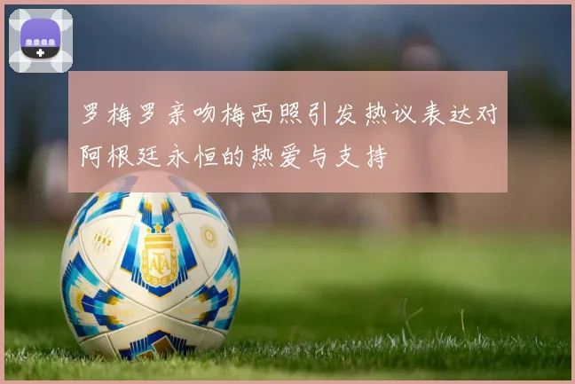 罗梅罗亲吻梅西照引发热议表达对阿根廷永恒的热爱与支持
